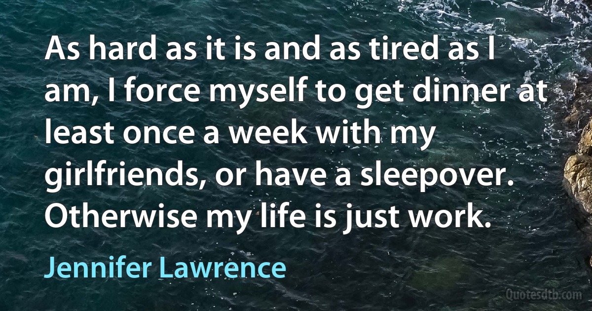 As hard as it is and as tired as I am, I force myself to get dinner at least once a week with my girlfriends, or have a sleepover. Otherwise my life is just work. (Jennifer Lawrence)