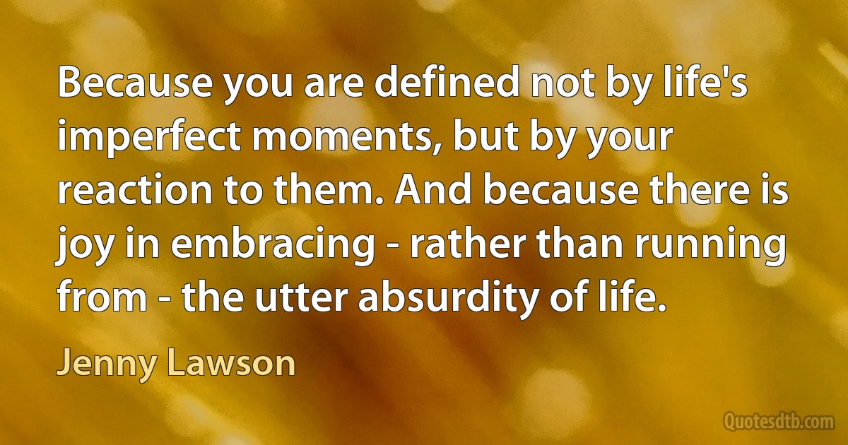 Because you are defined not by life's imperfect moments, but by your reaction to them. And because there is joy in embracing - rather than running from - the utter absurdity of life. (Jenny Lawson)