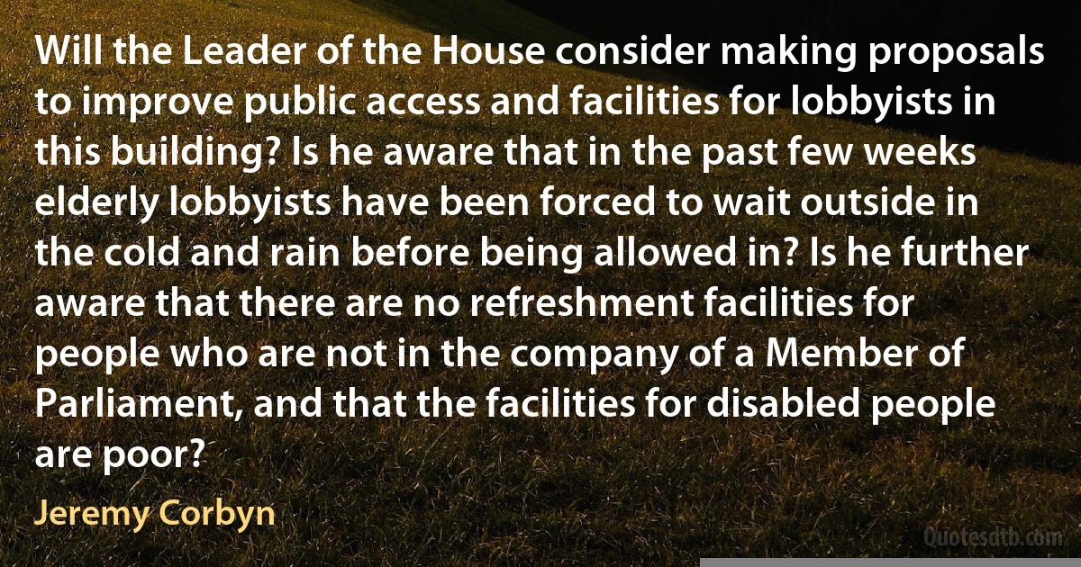 Will the Leader of the House consider making proposals to improve public access and facilities for lobbyists in this building? Is he aware that in the past few weeks elderly lobbyists have been forced to wait outside in the cold and rain before being allowed in? Is he further aware that there are no refreshment facilities for people who are not in the company of a Member of Parliament, and that the facilities for disabled people are poor? (Jeremy Corbyn)