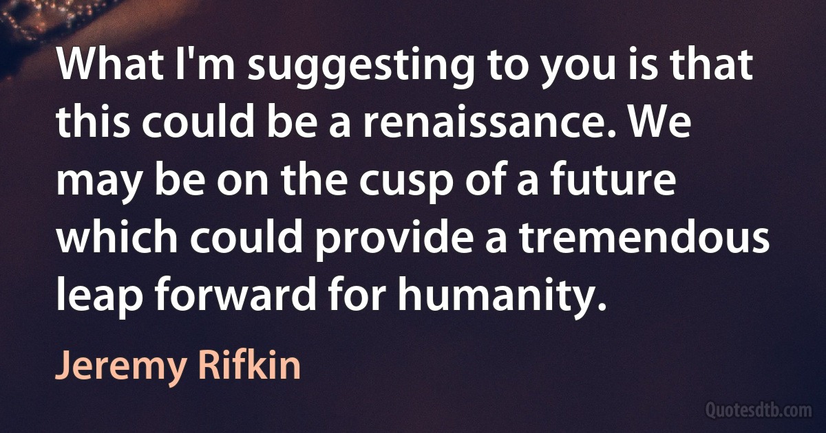 What I'm suggesting to you is that this could be a renaissance. We may be on the cusp of a future which could provide a tremendous leap forward for humanity. (Jeremy Rifkin)