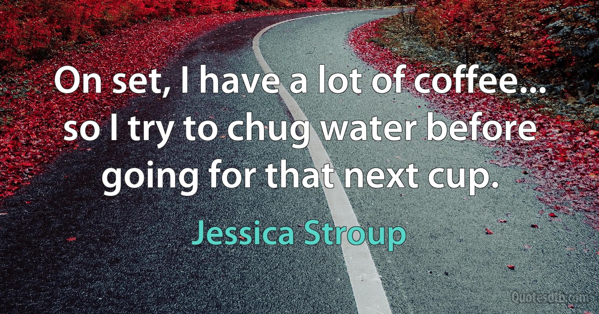 On set, I have a lot of coffee... so I try to chug water before going for that next cup. (Jessica Stroup)