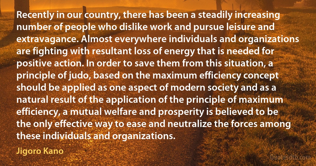 Recently in our country, there has been a steadily increasing number of people who dislike work and pursue leisure and extravagance. Almost everywhere individuals and organizations are fighting with resultant loss of energy that is needed for positive action. In order to save them from this situation, a principle of judo, based on the maximum efficiency concept should be applied as one aspect of modern society and as a natural result of the application of the principle of maximum efficiency, a mutual welfare and prosperity is believed to be the only effective way to ease and neutralize the forces among these individuals and organizations. (Jigoro Kano)