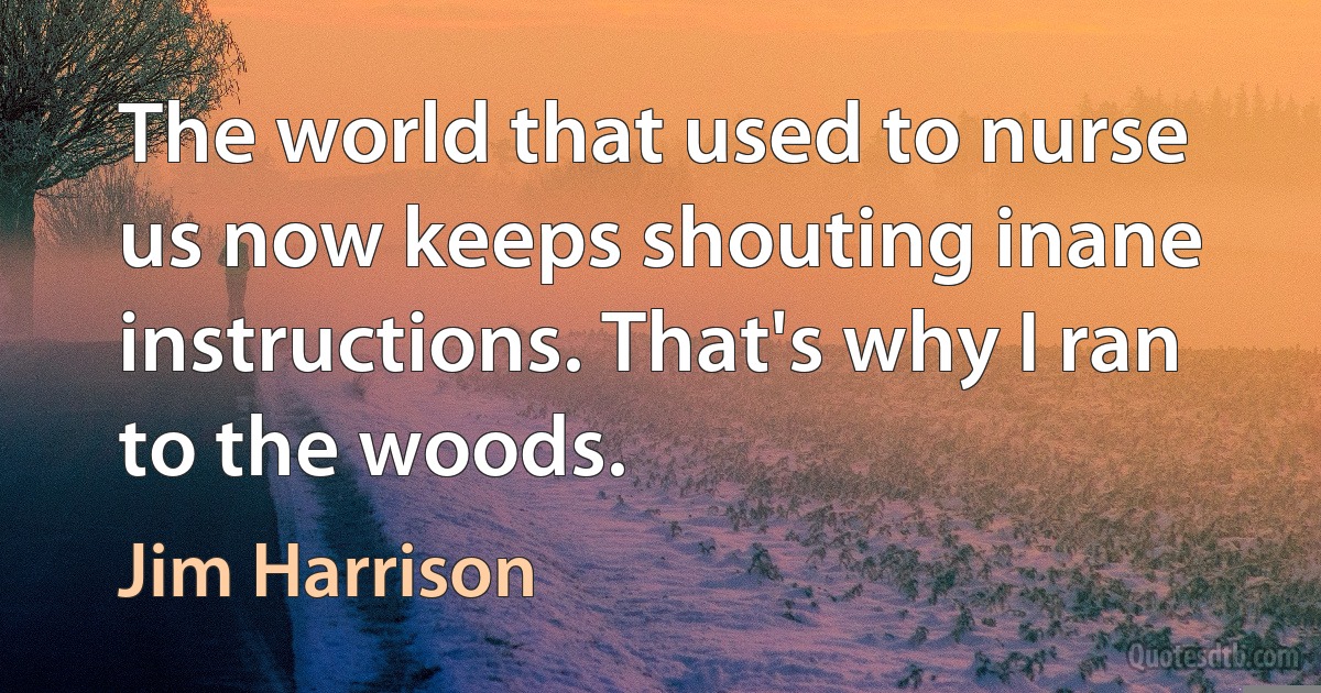 The world that used to nurse us now keeps shouting inane instructions. That's why I ran to the woods. (Jim Harrison)