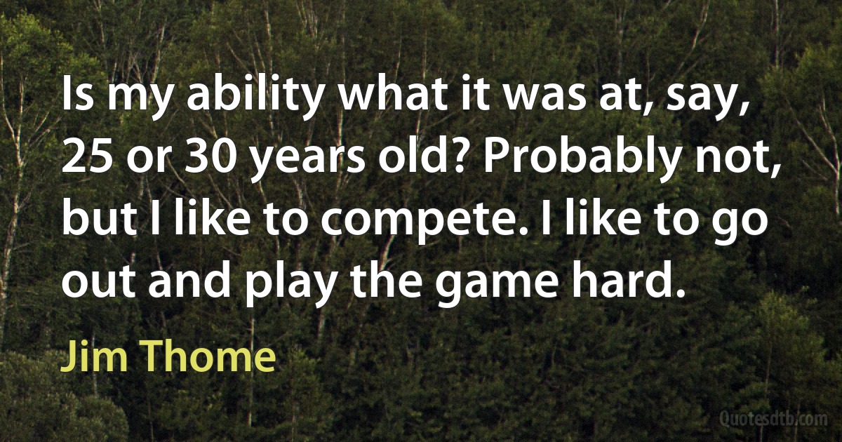 Is my ability what it was at, say, 25 or 30 years old? Probably not, but I like to compete. I like to go out and play the game hard. (Jim Thome)