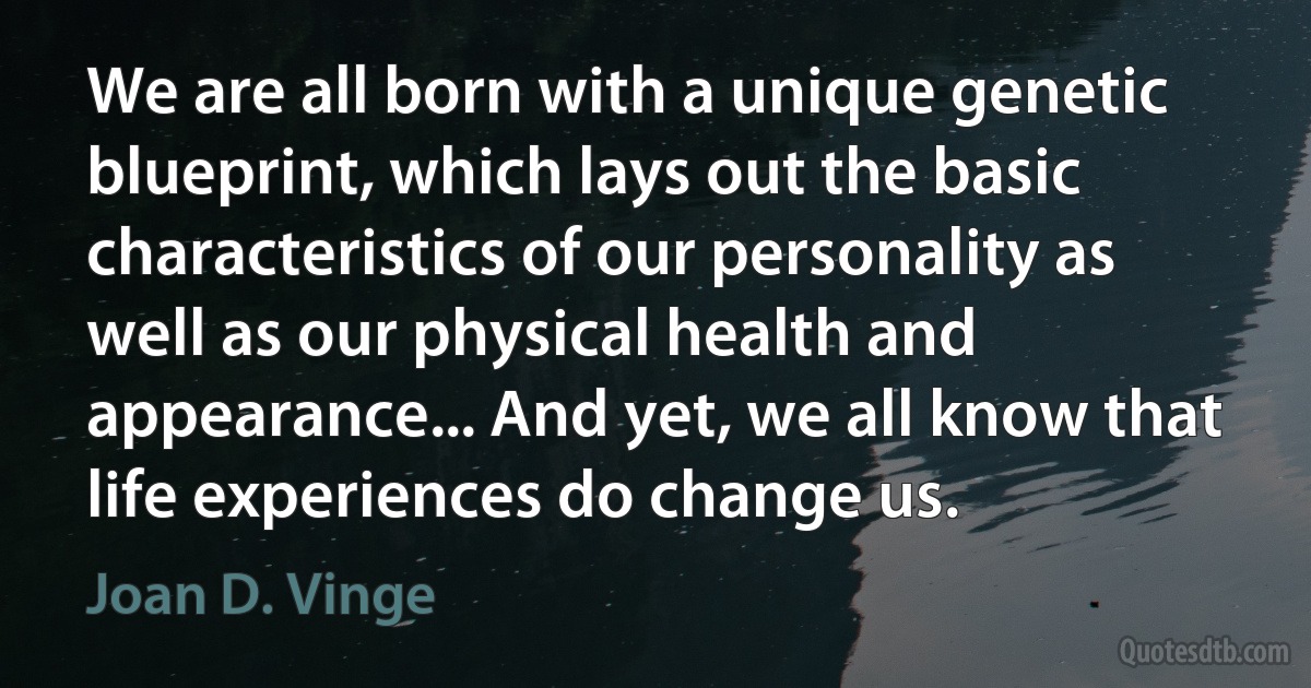 We are all born with a unique genetic blueprint, which lays out the basic characteristics of our personality as well as our physical health and appearance... And yet, we all know that life experiences do change us. (Joan D. Vinge)