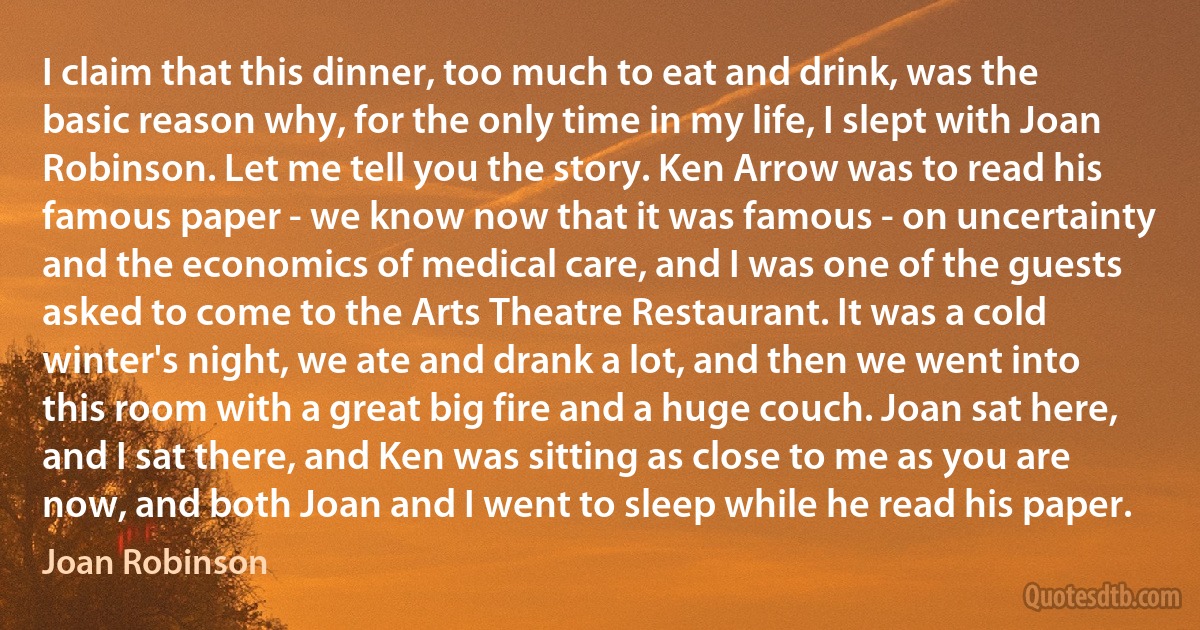 I claim that this dinner, too much to eat and drink, was the basic reason why, for the only time in my life, I slept with Joan Robinson. Let me tell you the story. Ken Arrow was to read his famous paper - we know now that it was famous - on uncertainty and the economics of medical care, and I was one of the guests asked to come to the Arts Theatre Restaurant. It was a cold winter's night, we ate and drank a lot, and then we went into this room with a great big fire and a huge couch. Joan sat here, and I sat there, and Ken was sitting as close to me as you are now, and both Joan and I went to sleep while he read his paper. (Joan Robinson)