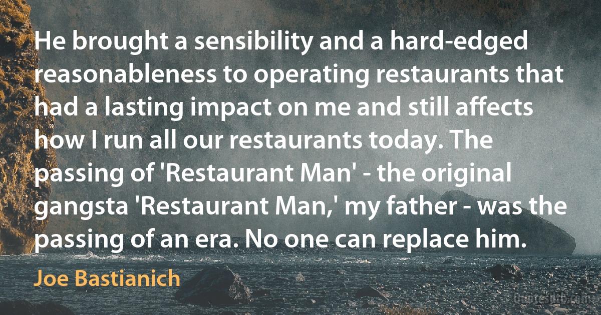 He brought a sensibility and a hard-edged reasonableness to operating restaurants that had a lasting impact on me and still affects how I run all our restaurants today. The passing of 'Restaurant Man' - the original gangsta 'Restaurant Man,' my father - was the passing of an era. No one can replace him. (Joe Bastianich)