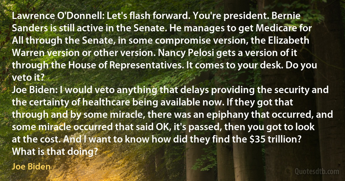 Lawrence O'Donnell: Let's flash forward. You're president. Bernie Sanders is still active in the Senate. He manages to get Medicare for All through the Senate, in some compromise version, the Elizabeth Warren version or other version. Nancy Pelosi gets a version of it through the House of Representatives. It comes to your desk. Do you veto it?
Joe Biden: I would veto anything that delays providing the security and the certainty of healthcare being available now. If they got that through and by some miracle, there was an epiphany that occurred, and some miracle occurred that said OK, it's passed, then you got to look at the cost. And I want to know how did they find the $35 trillion? What is that doing? (Joe Biden)