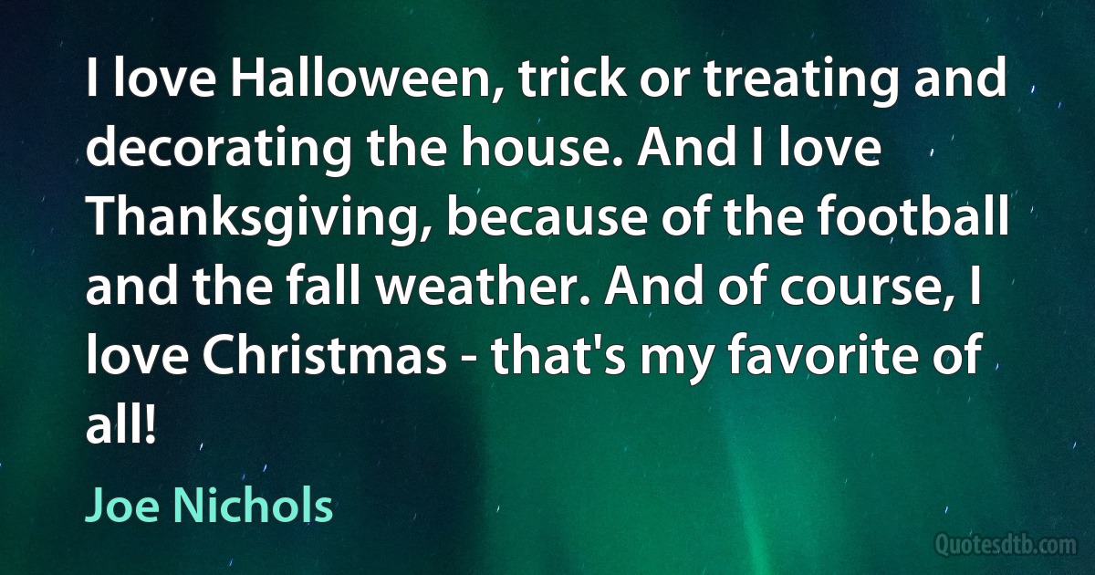 I love Halloween, trick or treating and decorating the house. And I love Thanksgiving, because of the football and the fall weather. And of course, I love Christmas - that's my favorite of all! (Joe Nichols)