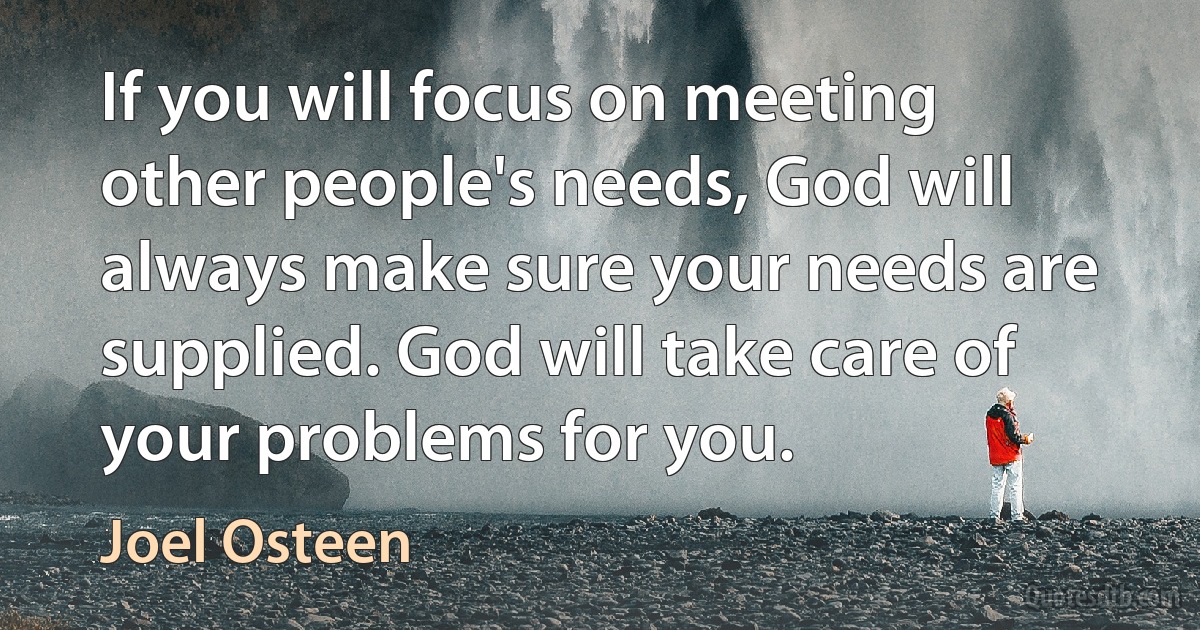 If you will focus on meeting other people's needs, God will always make sure your needs are supplied. God will take care of your problems for you. (Joel Osteen)