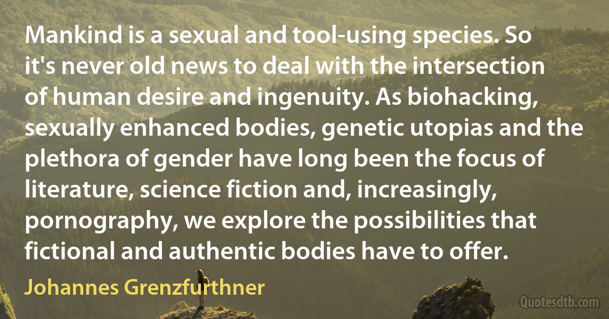 Mankind is a sexual and tool-using species. So it's never old news to deal with the intersection of human desire and ingenuity. As biohacking, sexually enhanced bodies, genetic utopias and the plethora of gender have long been the focus of literature, science fiction and, increasingly, pornography, we explore the possibilities that fictional and authentic bodies have to offer. (Johannes Grenzfurthner)