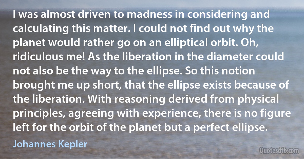 I was almost driven to madness in considering and calculating this matter. I could not find out why the planet would rather go on an elliptical orbit. Oh, ridiculous me! As the liberation in the diameter could not also be the way to the ellipse. So this notion brought me up short, that the ellipse exists because of the liberation. With reasoning derived from physical principles, agreeing with experience, there is no figure left for the orbit of the planet but a perfect ellipse. (Johannes Kepler)