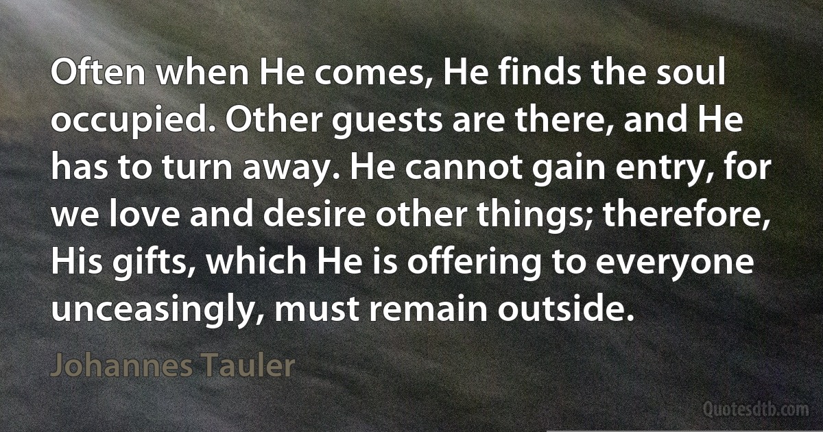 Often when He comes, He finds the soul occupied. Other guests are there, and He has to turn away. He cannot gain entry, for we love and desire other things; therefore, His gifts, which He is offering to everyone unceasingly, must remain outside. (Johannes Tauler)