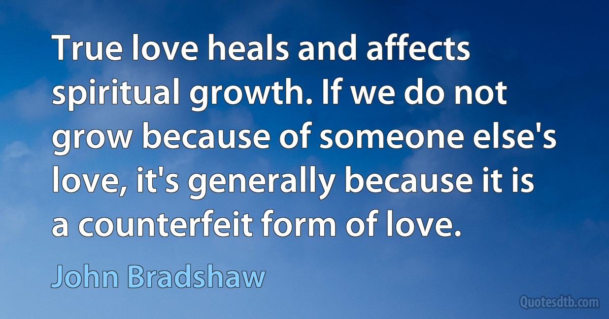 True love heals and affects spiritual growth. If we do not grow because of someone else's love, it's generally because it is a counterfeit form of love. (John Bradshaw)