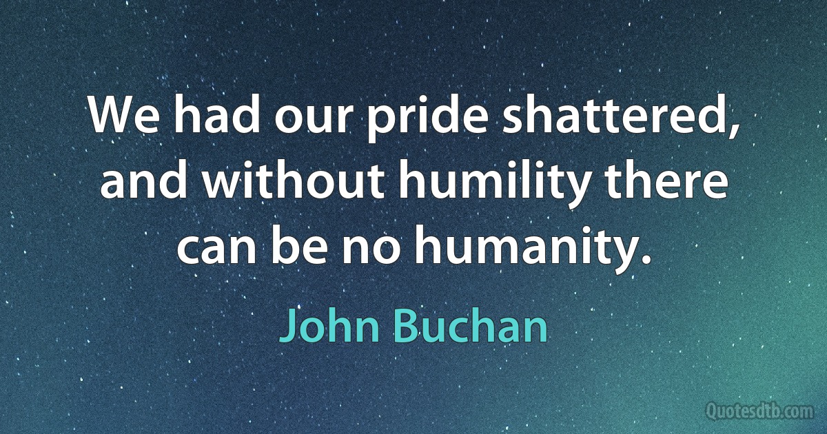 We had our pride shattered, and without humility there can be no humanity. (John Buchan)