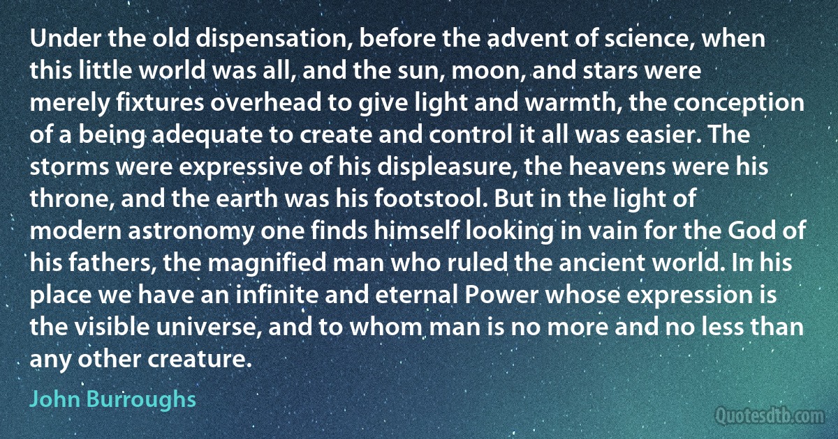 Under the old dispensation, before the advent of science, when this little world was all, and the sun, moon, and stars were merely fixtures overhead to give light and warmth, the conception of a being adequate to create and control it all was easier. The storms were expressive of his displeasure, the heavens were his throne, and the earth was his footstool. But in the light of modern astronomy one finds himself looking in vain for the God of his fathers, the magnified man who ruled the ancient world. In his place we have an infinite and eternal Power whose expression is the visible universe, and to whom man is no more and no less than any other creature. (John Burroughs)