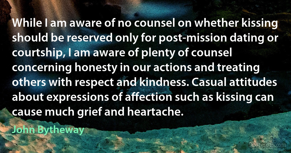 While I am aware of no counsel on whether kissing should be reserved only for post-mission dating or courtship, I am aware of plenty of counsel concerning honesty in our actions and treating others with respect and kindness. Casual attitudes about expressions of affection such as kissing can cause much grief and heartache. (John Bytheway)