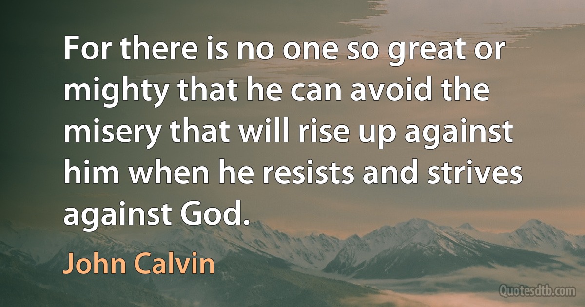 For there is no one so great or mighty that he can avoid the misery that will rise up against him when he resists and strives against God. (John Calvin)