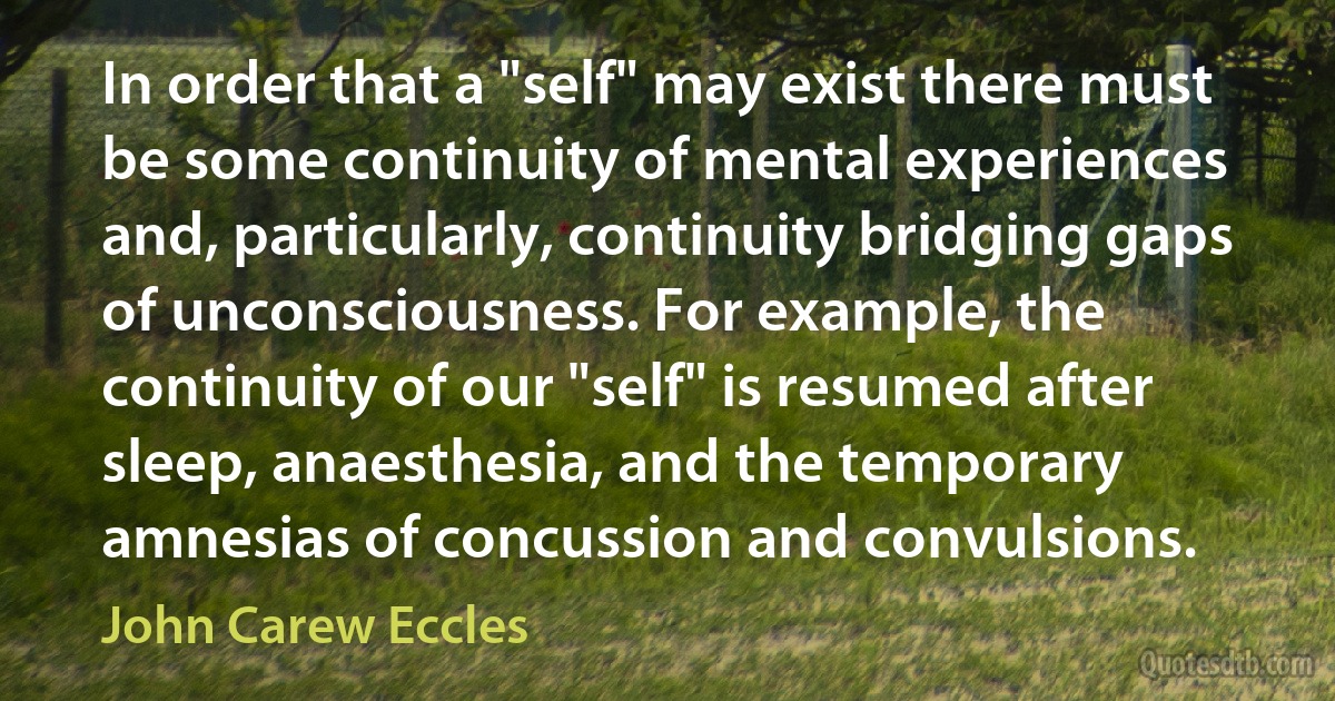 In order that a "self" may exist there must be some continuity of mental experiences and, particularly, continuity bridging gaps of unconsciousness. For example, the continuity of our "self" is resumed after sleep, anaesthesia, and the temporary amnesias of concussion and convulsions. (John Carew Eccles)