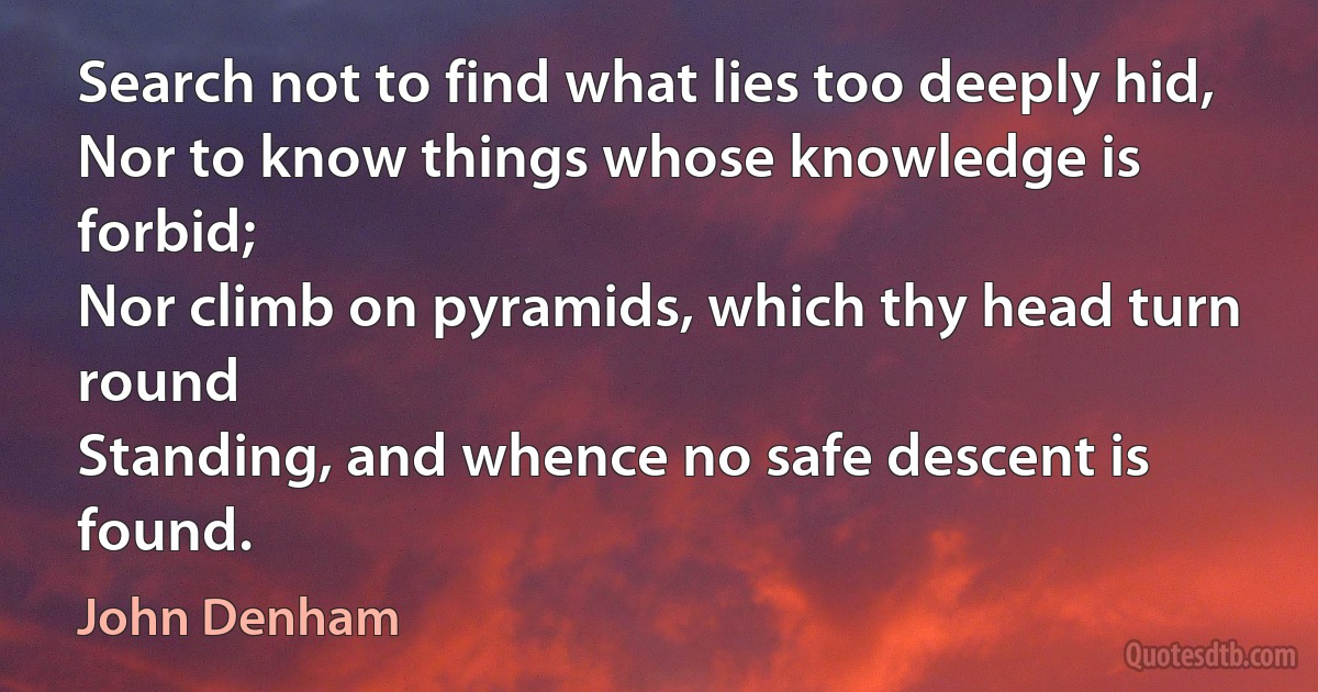 Search not to find what lies too deeply hid,
Nor to know things whose knowledge is forbid;
Nor climb on pyramids, which thy head turn round
Standing, and whence no safe descent is found. (John Denham)