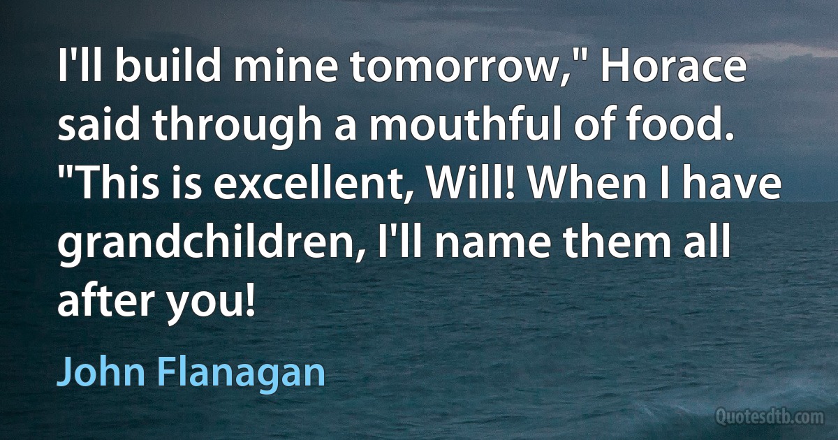 I'll build mine tomorrow," Horace said through a mouthful of food. "This is excellent, Will! When I have grandchildren, I'll name them all after you! (John Flanagan)