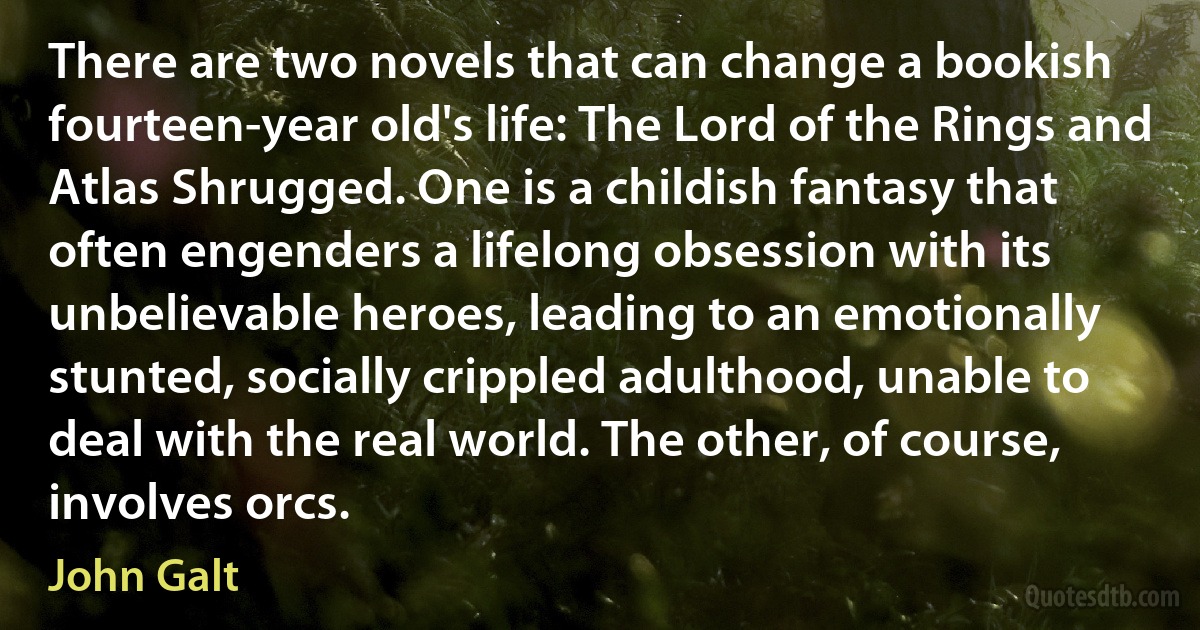 There are two novels that can change a bookish fourteen-year old's life: The Lord of the Rings and Atlas Shrugged. One is a childish fantasy that often engenders a lifelong obsession with its unbelievable heroes, leading to an emotionally stunted, socially crippled adulthood, unable to deal with the real world. The other, of course, involves orcs. (John Galt)