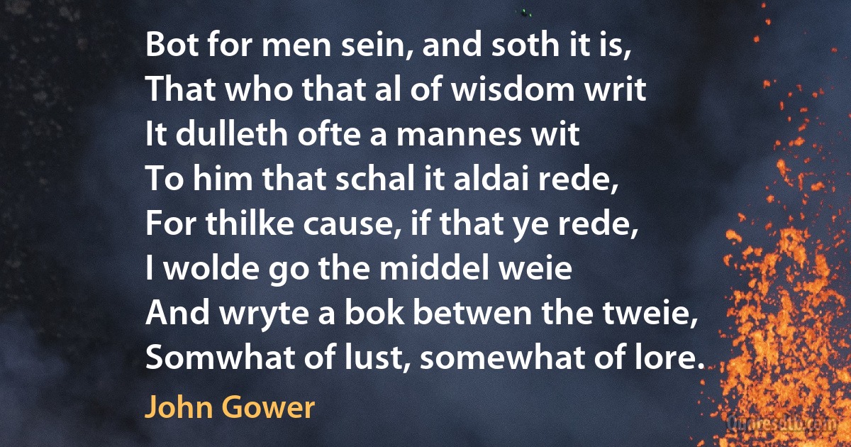 Bot for men sein, and soth it is,
That who that al of wisdom writ
It dulleth ofte a mannes wit
To him that schal it aldai rede,
For thilke cause, if that ye rede,
I wolde go the middel weie
And wryte a bok betwen the tweie,
Somwhat of lust, somewhat of lore. (John Gower)