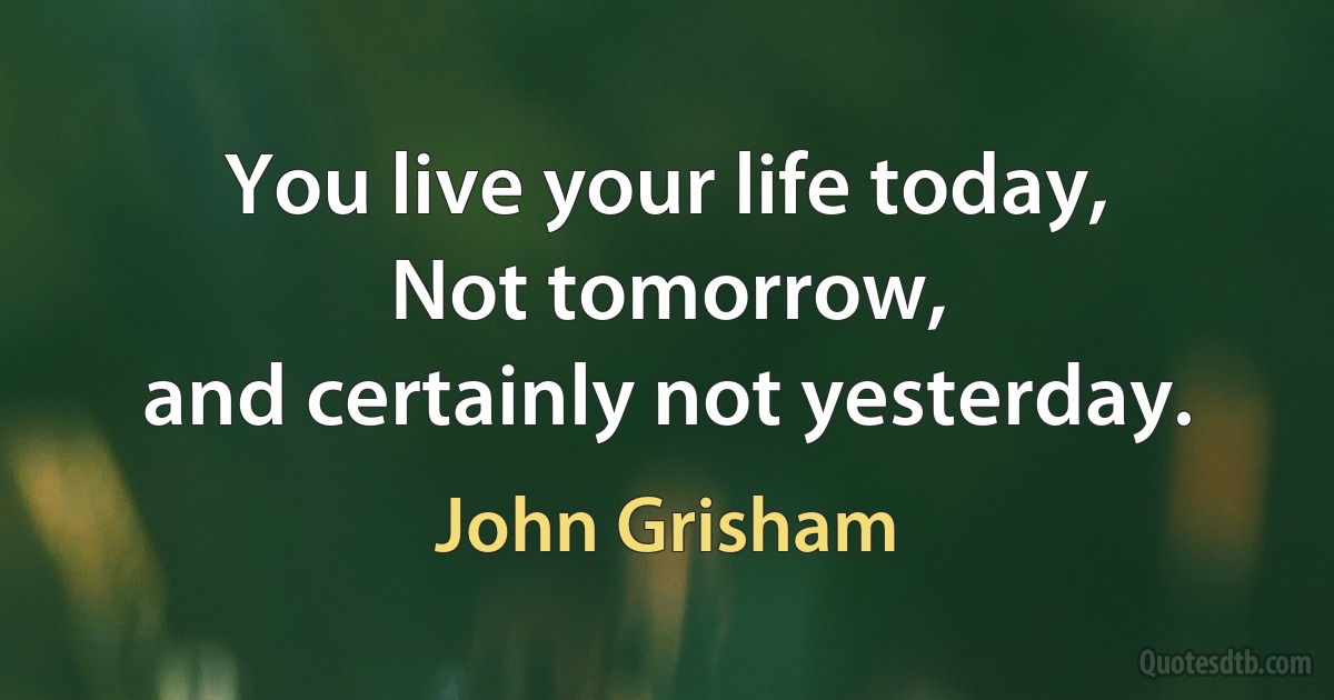 You live your life today,
Not tomorrow,
and certainly not yesterday. (John Grisham)