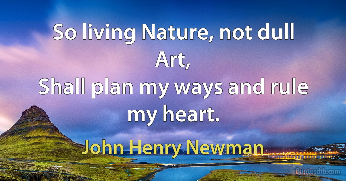 So living Nature, not dull Art,
Shall plan my ways and rule my heart. (John Henry Newman)