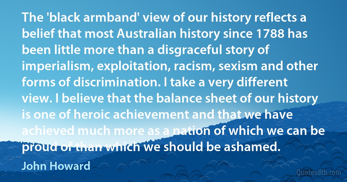 The 'black armband' view of our history reflects a belief that most Australian history since 1788 has been little more than a disgraceful story of imperialism, exploitation, racism, sexism and other forms of discrimination. I take a very different view. I believe that the balance sheet of our history is one of heroic achievement and that we have achieved much more as a nation of which we can be proud of than which we should be ashamed. (John Howard)