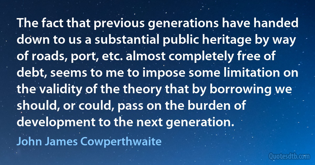 The fact that previous generations have handed down to us a substantial public heritage by way of roads, port, etc. almost completely free of debt, seems to me to impose some limitation on the validity of the theory that by borrowing we should, or could, pass on the burden of development to the next generation. (John James Cowperthwaite)