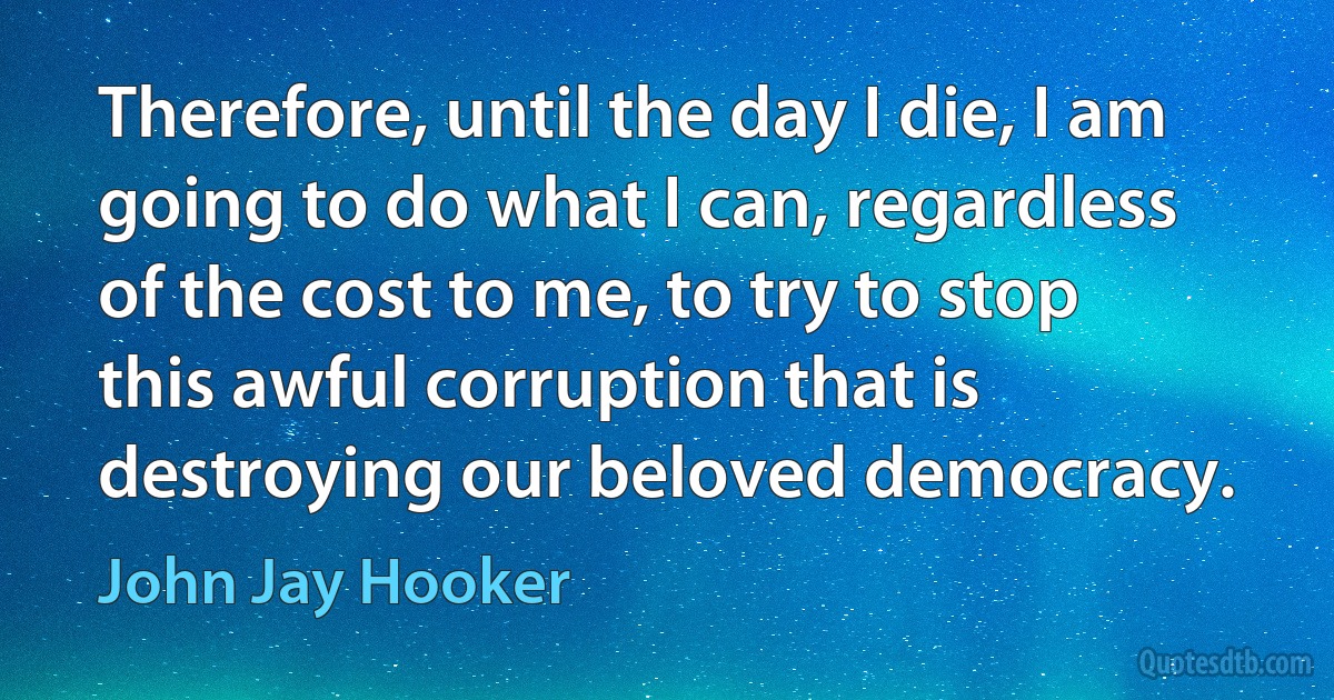 Therefore, until the day I die, I am going to do what I can, regardless of the cost to me, to try to stop this awful corruption that is destroying our beloved democracy. (John Jay Hooker)