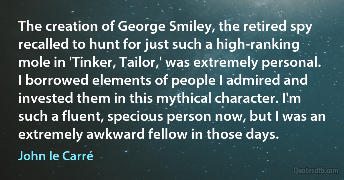 The creation of George Smiley, the retired spy recalled to hunt for just such a high-ranking mole in 'Tinker, Tailor,' was extremely personal. I borrowed elements of people I admired and invested them in this mythical character. I'm such a fluent, specious person now, but I was an extremely awkward fellow in those days. (John le Carré)