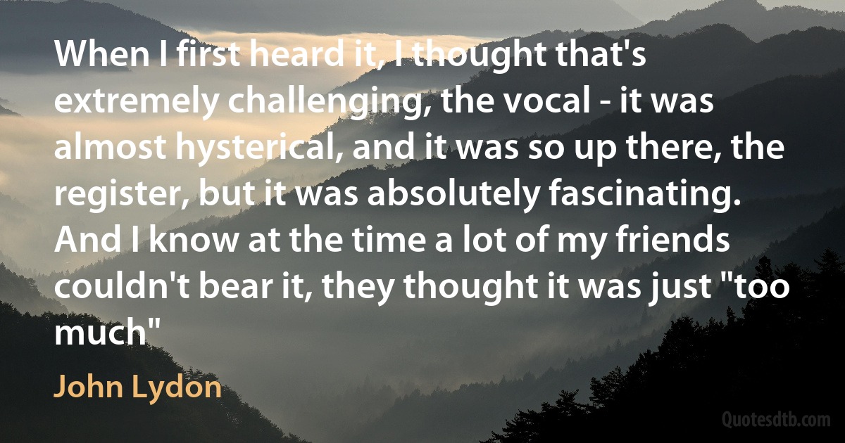 When I first heard it, I thought that's extremely challenging, the vocal - it was almost hysterical, and it was so up there, the register, but it was absolutely fascinating. And I know at the time a lot of my friends couldn't bear it, they thought it was just "too much" (John Lydon)