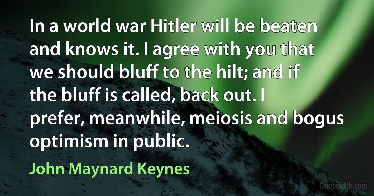 In a world war Hitler will be beaten and knows it. I agree with you that we should bluff to the hilt; and if the bluff is called, back out. I prefer, meanwhile, meiosis and bogus optimism in public. (John Maynard Keynes)