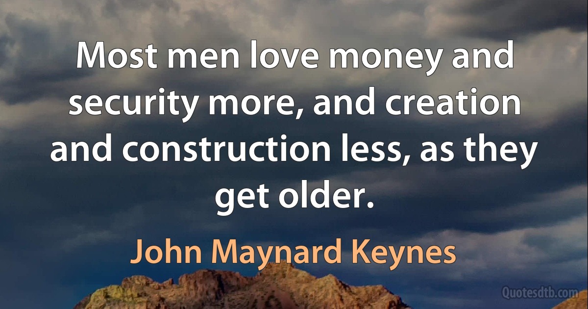 Most men love money and security more, and creation and construction less, as they get older. (John Maynard Keynes)