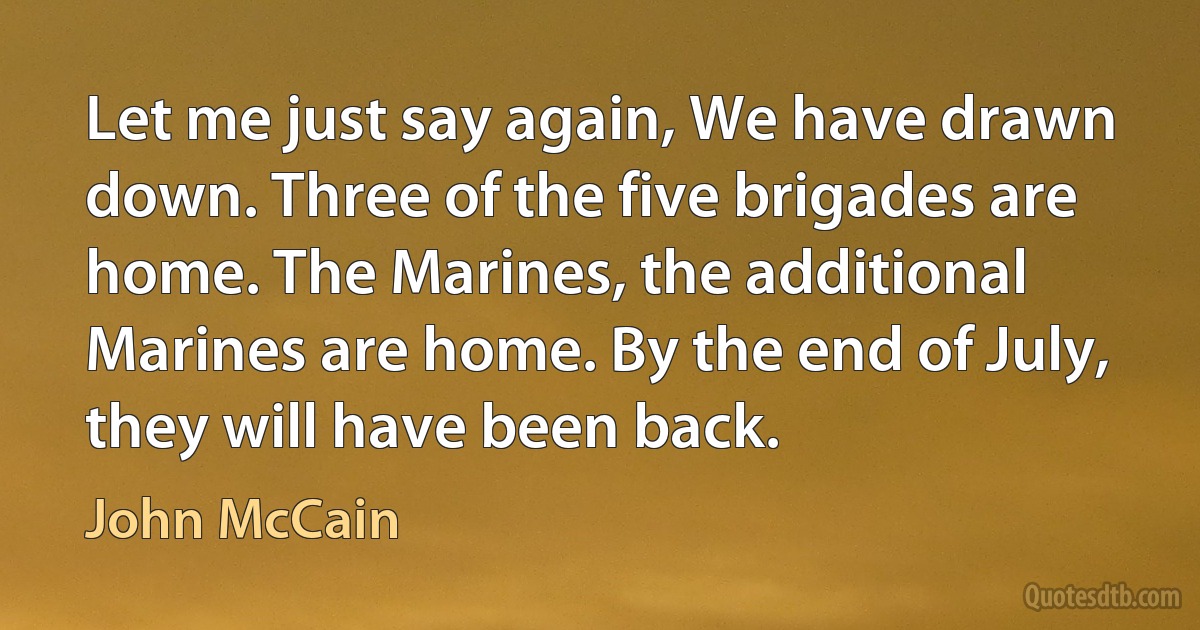 Let me just say again, We have drawn down. Three of the five brigades are home. The Marines, the additional Marines are home. By the end of July, they will have been back. (John McCain)