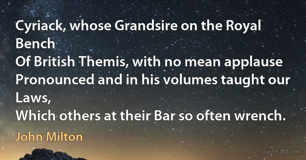 Cyriack, whose Grandsire on the Royal Bench
Of British Themis, with no mean applause
Pronounced and in his volumes taught our Laws,
Which others at their Bar so often wrench. (John Milton)