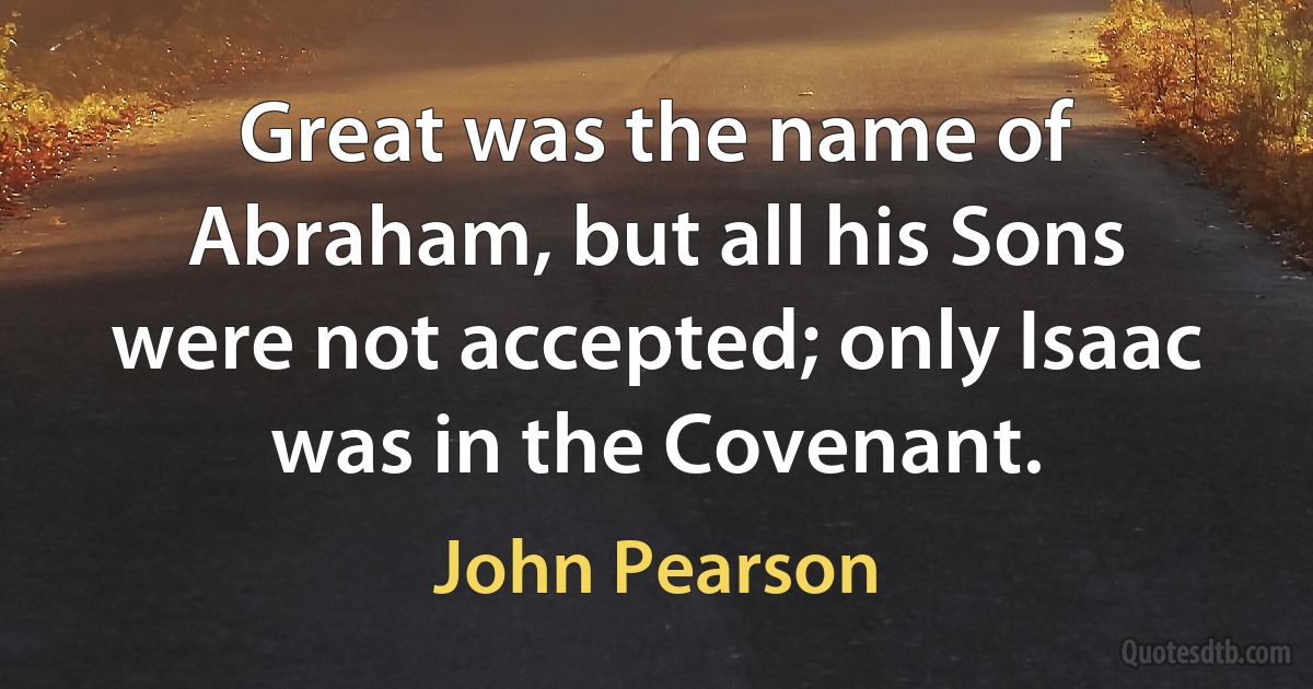 Great was the name of Abraham, but all his Sons were not accepted; only Isaac was in the Covenant. (John Pearson)