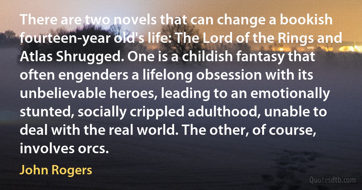 There are two novels that can change a bookish fourteen-year old's life: The Lord of the Rings and Atlas Shrugged. One is a childish fantasy that often engenders a lifelong obsession with its unbelievable heroes, leading to an emotionally stunted, socially crippled adulthood, unable to deal with the real world. The other, of course, involves orcs. (John Rogers)