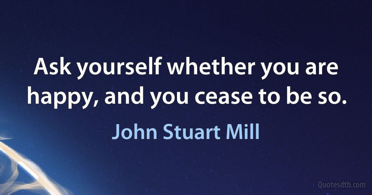 Ask yourself whether you are happy, and you cease to be so. (John Stuart Mill)