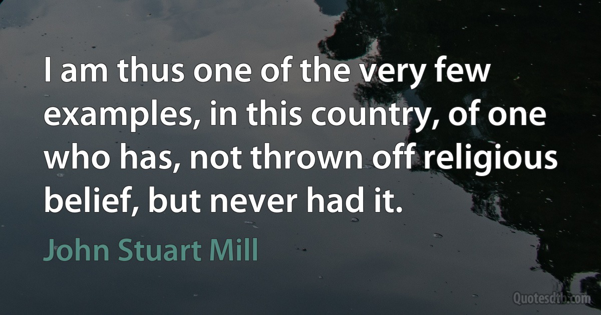 I am thus one of the very few examples, in this country, of one who has, not thrown off religious belief, but never had it. (John Stuart Mill)