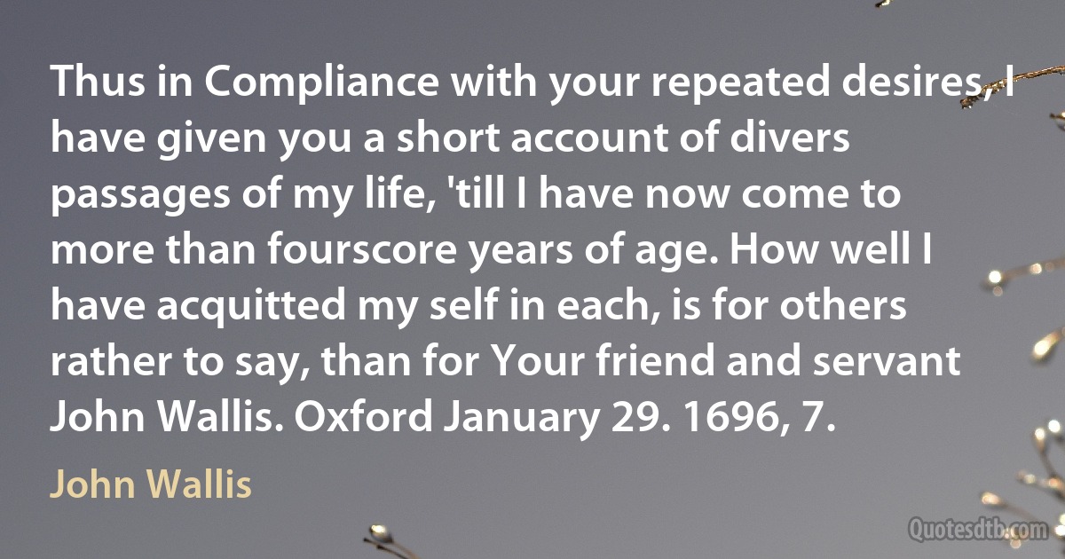 Thus in Compliance with your repeated desires, I have given you a short account of divers passages of my life, 'till I have now come to more than fourscore years of age. How well I have acquitted my self in each, is for others rather to say, than for Your friend and servant John Wallis. Oxford January 29. 1696, 7. (John Wallis)