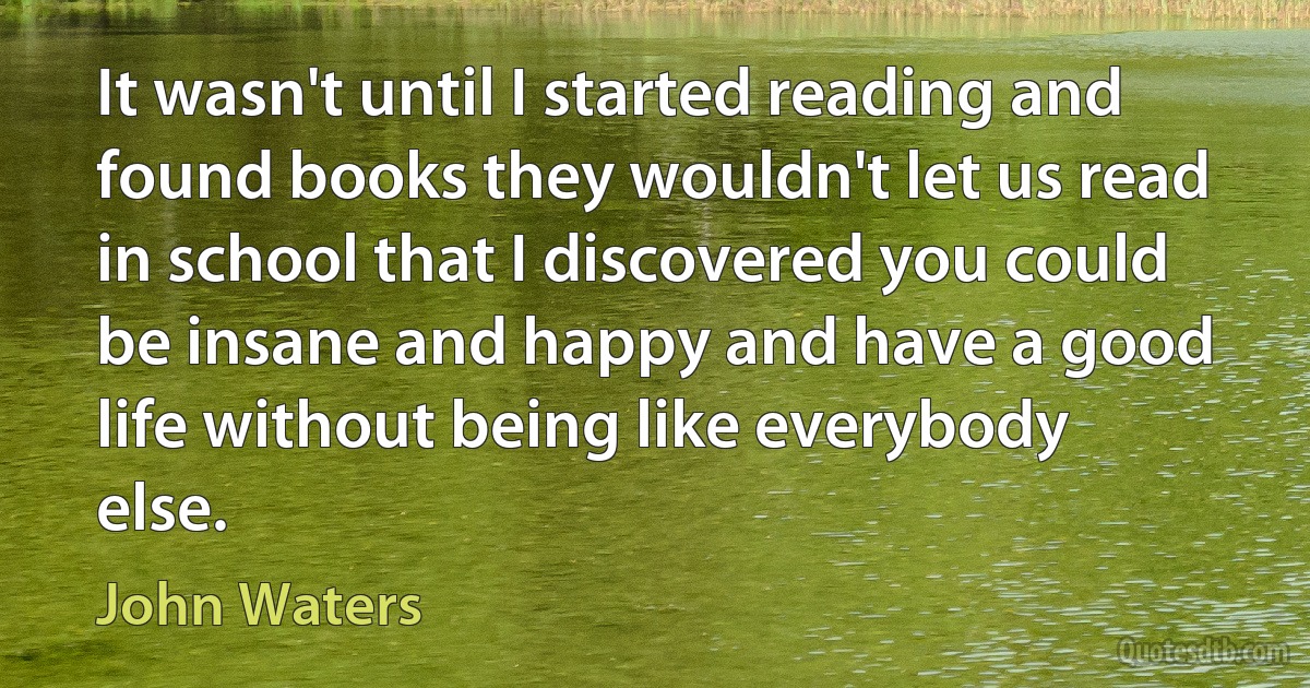 It wasn't until I started reading and found books they wouldn't let us read in school that I discovered you could be insane and happy and have a good life without being like everybody else. (John Waters)