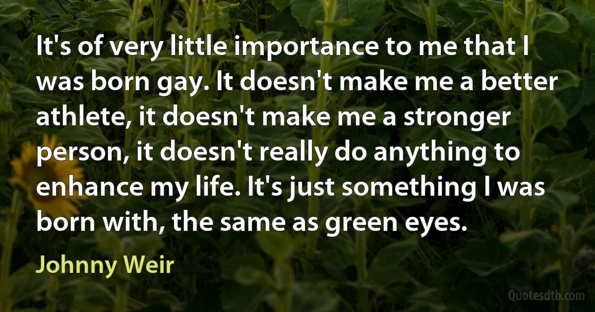 It's of very little importance to me that I was born gay. It doesn't make me a better athlete, it doesn't make me a stronger person, it doesn't really do anything to enhance my life. It's just something I was born with, the same as green eyes. (Johnny Weir)