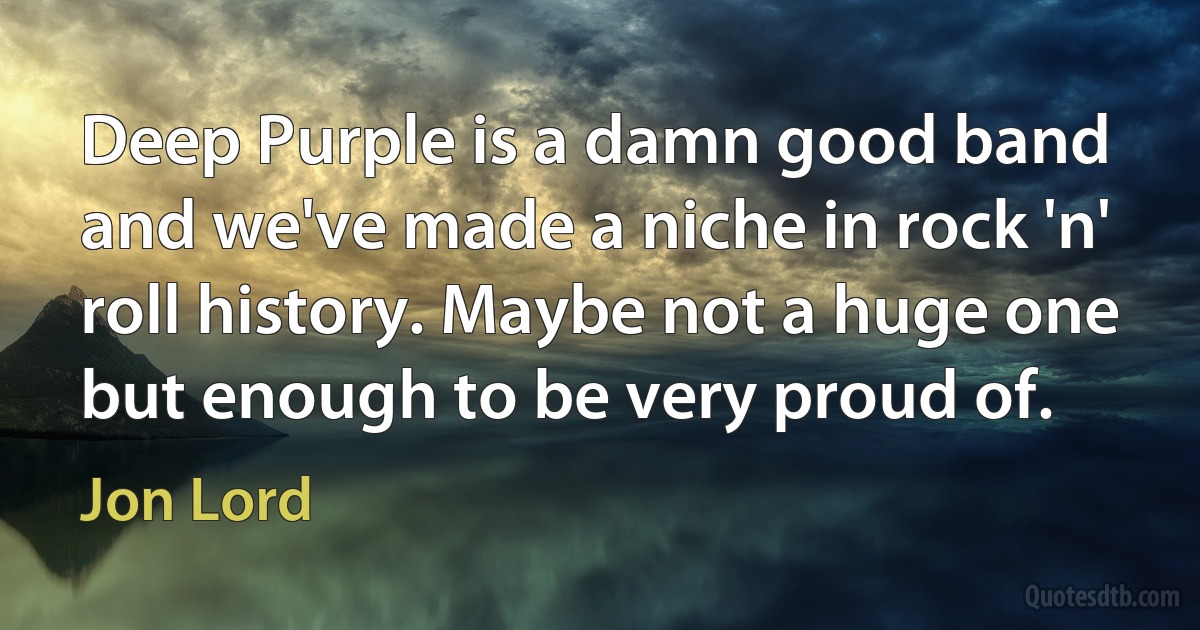 Deep Purple is a damn good band and we've made a niche in rock 'n' roll history. Maybe not a huge one but enough to be very proud of. (Jon Lord)