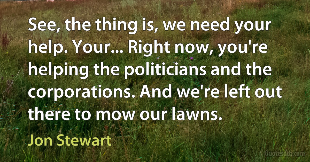 See, the thing is, we need your help. Your... Right now, you're helping the politicians and the corporations. And we're left out there to mow our lawns. (Jon Stewart)