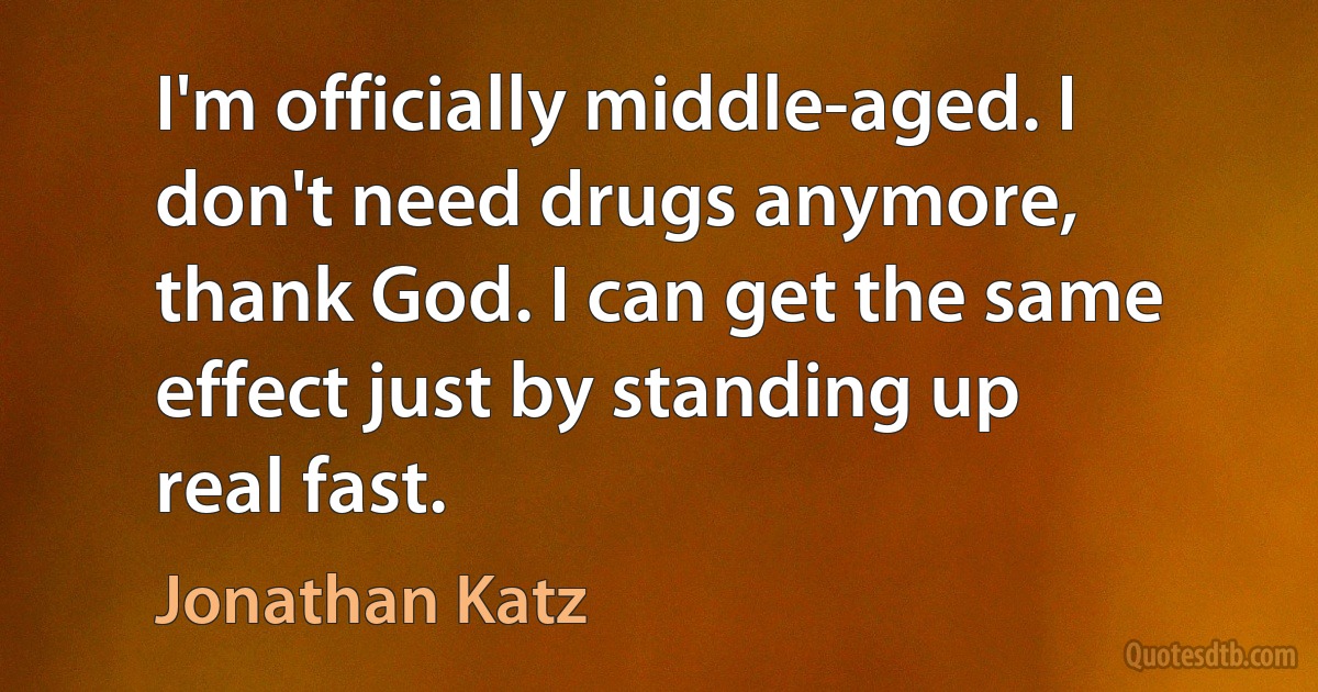 I'm officially middle-aged. I don't need drugs anymore, thank God. I can get the same effect just by standing up real fast. (Jonathan Katz)