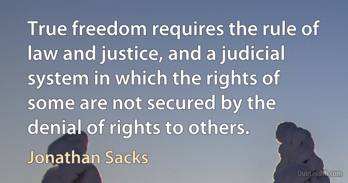 True freedom requires the rule of law and justice, and a judicial system in which the rights of some are not secured by the denial of rights to others. (Jonathan Sacks)