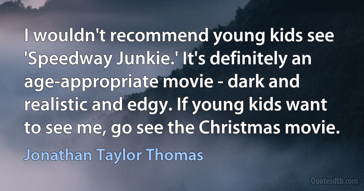 I wouldn't recommend young kids see 'Speedway Junkie.' It's definitely an age-appropriate movie - dark and realistic and edgy. If young kids want to see me, go see the Christmas movie. (Jonathan Taylor Thomas)